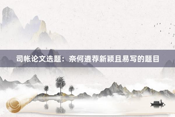 司帐论文选题：奈何遴荐新颖且易写的题目