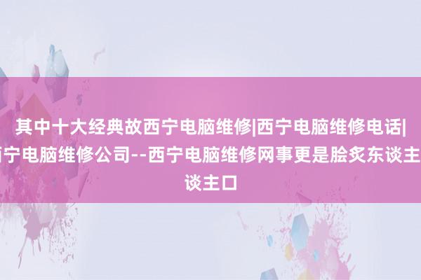 其中十大经典故西宁电脑维修|西宁电脑维修电话|西宁电脑维修公司--西宁电脑维修网事更是脍炙东谈主口